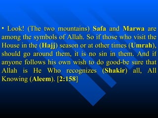 Look! (The two mountains)  Safa  and  Marwa  are among the symbols of Allah. So if those who visit the House in the ( Hajj ) season or at other times ( Umrah ), should go around them, it is no sin in them. And if anyone follows his own wish to do good-be sure that Allah is He Who recognizes ( Shakir ) all, All Knowing ( Aleem ). [ 2:158 ] 