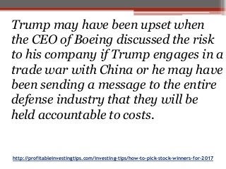 http://profitableinvestingtips.com/investing-tips/how-to-pick-stock-winners-for-2017
Trump may have been upset when
the CEO of Boeing discussed the risk
to his company if Trump engages in a
trade war with China or he may have
been sending a message to the entire
defense industry that they will be
held accountable to costs.
 