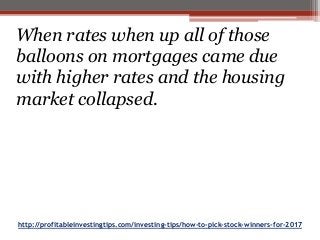 http://profitableinvestingtips.com/investing-tips/how-to-pick-stock-winners-for-2017
When rates when up all of those
balloons on mortgages came due
with higher rates and the housing
market collapsed.
 