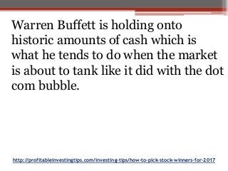 http://profitableinvestingtips.com/investing-tips/how-to-pick-stock-winners-for-2017
Warren Buffett is holding onto
historic amounts of cash which is
what he tends to do when the market
is about to tank like it did with the dot
com bubble.
 