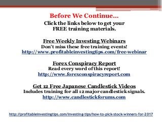 http://profitableinvestingtips.com/investing-tips/how-to-pick-stock-winners-for-2017
Before We Continue…
Click the links below to get your
FREE training materials.
Free Weekly Investing Webinars
Don’t miss these free training events!
http://www.profitableinvestingtips.com/free-webinar
Forex Conspiracy Report
Read every word of this report!
http://www.forexconspiracyreport.com
Get 12 Free Japanese Candlestick Videos
Includes training for all 12 major candlestick signals.
http://www.candlestickforums.com
 