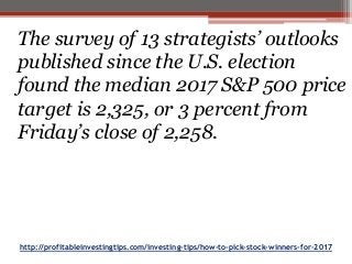 http://profitableinvestingtips.com/investing-tips/how-to-pick-stock-winners-for-2017
The survey of 13 strategists’ outlooks
published since the U.S. election
found the median 2017 S&P 500 price
target is 2,325, or 3 percent from
Friday’s close of 2,258.
 