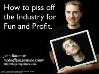 How to piss off
      the Industry for
      Fun and Proﬁt.


      John Buckman
      <john@magnatune.com>
      http://blogs.magnatune.com

This work is licensed under a Creative Commons “Attribution” 3.0 license.
See http://creativecommons.org/licenses/by/3.0/
