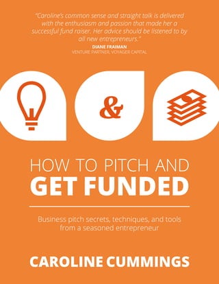 HOW TO PITCH AND
GET FUNDED
Business pitch secrets, techniques, and tools
from a seasoned entrepreneur
CAROLINE CUMMINGS
“Caroline’s common sense and straight talk is delivered
with the enthusiasm and passion that made her a
successful fund raiser. Her advice should be listened to by
all new entrepreneurs.”
DIANE FRAIMAN
VENTURE PARTNER, VOYAGER CAPITAL
&
 