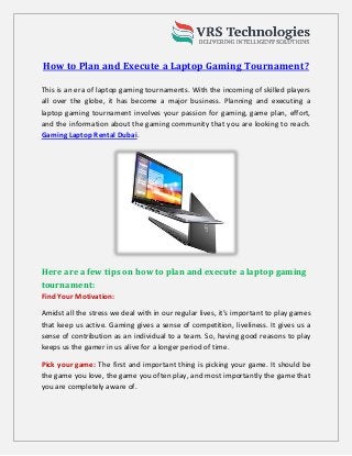 How to Plan and Execute a Laptop Gaming Tournament?
This is an era of laptop gaming tournaments. With the incoming of skilled players
all over the globe, it has become a major business. Planning and executing a
laptop gaming tournament involves your passion for gaming, game plan, effort,
and the information about the gaming community that you are looking to reach.
Gaming Laptop Rental Dubai.
Here are a few tips on how to plan and execute a laptop gaming
tournament:
Find Your Motivation:
Amidst all the stress we deal with in our regular lives, it’s important to play games
that keep us active. Gaming gives a sense of competition, liveliness. It gives us a
sense of contribution as an individual to a team. So, having good reasons to play
keeps us the gamer in us alive for a longer period of time.
Pick your game: The first and important thing is picking your game. It should be
the game you love, the game you often play, and most importantly the game that
you are completely aware of.
 
