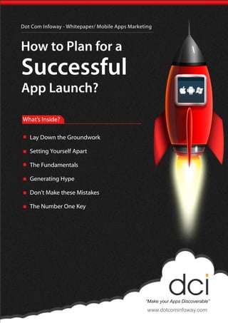 Dot Com Infoway - Whitepaper/ Mobile Apps Marketing
How to Plan for a
Successful
App Launch?
“Make your Apps Discoverable”
www.dotcominfoway.com
What’s Inside?
Lay Down the Groundwork
Setting Yourself Apart
The Fundamentals
Generating Hype
Don’t Make these Mistakes
The Number One Key
 