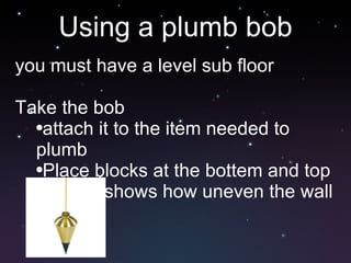 Using a plumb bob you must have a level sub floor Take the bob attach it to the item needed to plumb Place blocks at the bottem and top This shows how uneven the wall is 
