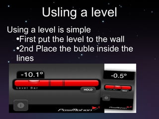 Usling a level Using a level is simple First put the level to the wall 2nd Place the buble inside the lines Ajust the wall till level 