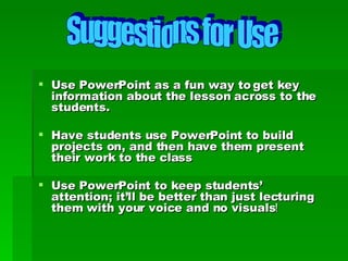 Use PowerPoint as a fun way to get key information about the lesson across to the students. Have students use PowerPoint to build projects on, and then have them present their work to the class Use PowerPoint to keep students’ attention; it’ll be better than just lecturing them with your voice and no visuals ! Suggestions for Use 