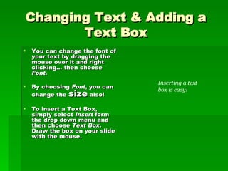 Changing Text & Adding a Text Box You can change the font of your text by dragging the mouse over it and right clicking… then choose  Font . By choosing  Font , you can change the  size  also! To insert a Text Box, simply select  Insert  form the drop down menu and then choose  Text Box . Draw the box on your slide with the mouse. Inserting a text box is easy! 