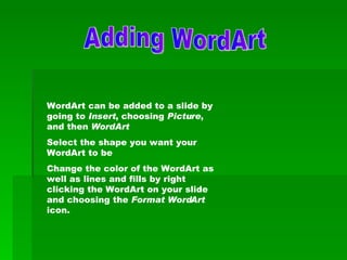 WordArt can be added to a slide by going to  Insert , choosing  Picture , and then  WordArt Select the shape you want your WordArt to be Change the color of the WordArt as well as lines and fills by right clicking the WordArt on your slide and choosing the  Format WordArt  icon. Adding WordArt 