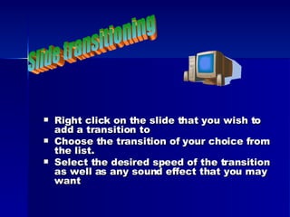 Right click on the slide that you wish to add a transition to Choose the transition of your choice from the list. Select the desired speed of the transition as well as any sound effect that you may want Slide transitioning 