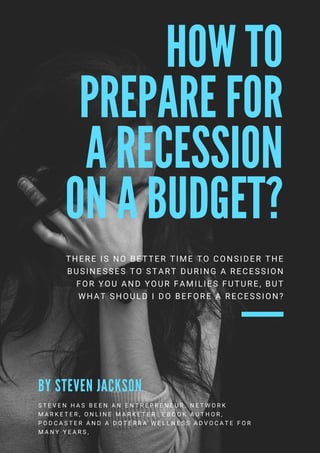 HOW TO
PREPARE FOR
A RECESSION
ON A BUDGET?
THERE IS NO BETTER TIME TO CONSIDER THE
BUSINESSES TO START DURING A RECESSION
FOR YOU AND YOUR FAMILIES FUTURE, BUT
WHAT SHOULD I DO BEFORE A RECESSION?
S T E V E N H A S B E E N A N E N T R E P R E N E U R , N E T W O R K
M A R K E T E R , O N L I N E M A R K E T E R . E B O O K A U T H O R ,
P O D C A S T E R A N D A   D O T E R R A W E L L N E S S A D V O C A T E   F O R
M A N Y Y E A R S ,
B Y S T E V E N J A C K S O N
 