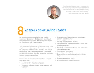 PCI compliance isn’t just checking yes to all the Self-
Assessment Questionnaire (SAQ) questions (even though
many merchants likely do this). Actual compliance requires
you to implement each of the lined items.
Yes, PCI can be time-consuming and difficult at times. That’s
why it’s best to assign one person to be responsible for
PCI compliance, and this individual should be given enough
resources and time to adequately handle PCI compliance.
Compliance officers need to be able to challenge and correct
business procedures and policies.
In preparation for an audit, compliance officers or project
leads ideally have:
•	 An understanding of audit security jargon
•	 Transparent and eager attitudes to their questions and
suggestions
•	 An already-made PCI audit checklist complete with
questions to ask the auditor
•	 Last year’s ROC printed out for them
•	 Documentation on how the environment is coping with
recent vulnerabilities
•	 Talked with key stakeholders to help them understand
the organization’s risks
•	 Checked event logs regularly
•	 Documentation on how third party security risks are
mitigated
•	 An understanding of PCI DSS 3.1
•	 An understanding of your PCI DSS scope
ASSIGN A COMPLIANCE LEADER
“Often there is not a ‘project lead’ at a company that
takes responsibility for the full compliance effort. Or, if
that person exists, they are not empowered to insist
on change in other groups’ security postures.”
-Gary Glover, QSA, CISSP, CISA, PA-QSA
 