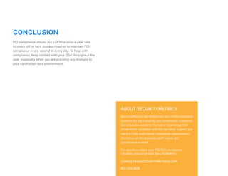 ABOUT SECURITYMETRICS
SecurityMetrics has tested over one million payment
systems for data security and compliance mandates.
Our solutions combine innovative technology that
streamlines validation with the personal support you
need to fully understand compliance requirements.
You focus on the business stuff--we’ve got
compliance covered.
For questions about your PCI DSS compliance
situation, please contact SecurityMetrics:
CONSULTING@SECURITYMETRICS.COM
801.705.5656
CONCLUSION
PCI compliance should not just be a once-a-year task
to check off. In fact, you are required to maintain PCI
compliance every second of every day. To help with
compliance, keep contact with your QSA throughout the
year, especially when you are planning any changes to
your cardholder data environment.
 
