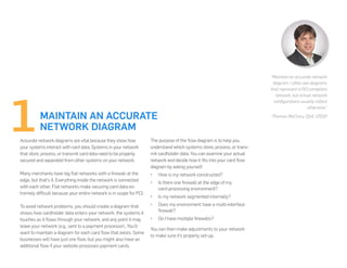 MAINTAIN AN ACCURATE
NETWORK DIAGRAM
Accurate network diagrams are vital because they show how
your systems interact with card data. Systems in your network
that store, process, or transmit card data need to be properly
secured and separated from other systems on your network.
Many merchants have big flat networks with a firewall at the
edge, but that’s it. Everything inside the network is connected
with each other. Flat networks make securing card data ex-
tremely difficult because your entire network is in scope for PCI.
To avoid network problems, you should create a diagram that
shows how cardholder data enters your network, the systems it
touches as it flows through your network, and any point it may
leave your network (e.g., sent to a payment processor). You’ll
want to maintain a diagram for each card flow that exists. Some
businesses will have just one flow, but you might also have an
additional flow if your website processes payment cards.
“Maintain an accurate network
diagram. I often see diagrams
that represent a PCI compliant
network, but actual network
configurations usually reflect
otherwise.”
-Thomas McCrory, QSA, CISSP
The purpose of the flow diagram is to help you
understand which systems store, process, or trans-
mit cardholder data. You can examine your actual
network and decide how it fits into your card flow
diagram by asking yourself:
•	 How is my network constructed?
•	 Is there one firewall at the edge of my
card-processing environment?
•	 Is my network segmented internally?
•	 Does my environment have a multi-interface
firewall?
•	 Do I have multiple firewalls?
You can then make adjustments to your network
to make sure it’s properly set-up.
 