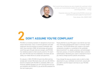 DON’T ASSUME YOU’RE COMPLIANT
PCI DSS is an evolving standard. It’s designed to ensure busi-
nesses that process, store, or transmit payment card data
implement security practices to prevent cardholder data
theft. Since starting in 2006, the technology and business
world have gone through extensive changes, and PCI DSS
has needed to evolve to meet security concerns. For exam-
ple, when PCI DSS was first established, merchants did not
widely use mobile devices to accept card payments.
On January 1, 2015, PCI DSS 3.0 went into effect and has
already been revised. Merchants have until June 30, 2016 to
become compliant with PCI DSS 3.1 standards. With a con-
tinuously updated standard, you can’t assume that once you
are compliant with PCI DSS 3.1, you will be PCI compliant for
the next couple years.
Paying attention to your PCI scope is also vital for your busi-
ness. Incorrectly identifying PCI scope is a common compli-
ance issue. The PCI DSS defines your scope as “all system
components included in or connected to the cardholder
data environment” (i.e., people, processes, and technologies
that store, process, or transmit cardholder data or sensitive
authentication). Reviewing your scope is important to know if
you need to change business policies and practices.
If you change the way you process cards, or plan to make
adjustments to your cardholder environment, consult with
your QSA to see the impact it will have on your PCI DSS
compliance.
“Don’t assume that just because you were compliant for a particular control
last year, you’re automatically compliant this year. Requirements evolve,
and emerging threats . . . emerge.
Frequently review your PCI scope and the PCI DSS to ensure you
understand and properly apply the requirements.”
-Trevor Hansen, QSA, CDCDP, CISSP
 