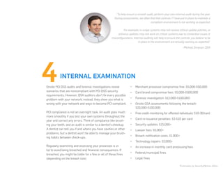 •	 Merchant processor compromise fine: $5,000-$50,000
•	 Card brand compromise fees: $5,000-$500,000
•	 Forensic investigation: $12,000-$100,000
•	 Onsite QSA assessments following the breach:
$20,000-$100,000
•	 Free credit monitoring for affected individuals: $10-30/card
•	 Card re-issuance penalties: $3-$10 per card
•	 Security updates: $15,000+
•	 Lawyer fees: $5,000+
•	 Breach notification costs: $1,000+
•	 Technology repairs: $2,000+
•	 An increase in monthly card processing fees
•	 Federal/municipal fines
•	 Legal fines
*Estimates by SecurityMetrics QSAs
“To help ensure a smooth audit, perform your own internal audit during the year.
During assessments, we often find that controls IT have put in place to maintain a
compliant environment is not working as expected.
For example, in-scope systems may not receive critical update patches, or
antivirus updates may not work on critical systems due to connection issues or
misconfigurations. Internal auditing will help to ensure the controls you believe to be
in place in the environment are actually working as expected.”
-Michael Simpson, QSA
INTERNAL EXAMINATION
Onsite PCI DSS audits and forensic investigations reveal
scenarios that are noncompliant with PCI DSS security
requirements. However, QSA auditors don’t fix every possible
problem with your network; instead, they show you what is
wrong with your network and ways to become PCI compliant.
PCI compliance is not an overnight task. An audit goes much
more smoothly if you test your own systems throughout the
year and correct any errors. Think of compliance like brush-
ing your teeth, and an audit is similar to a dentist’s checkup.
A dentist can tell you if and where you have cavities or other
problems, but a dentist won’t be able to manage your brush-
ing habits between check-ups.
Regularly examining and assessing your processes is vi-
tal to avoid being breached and financial consequences. If
breached, you might be liable for a few or all of these fines
(depending on the breach size):
 