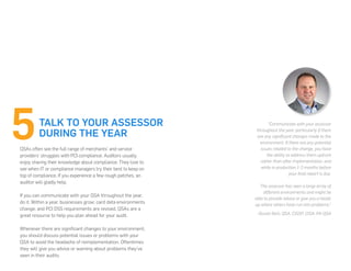 QSAs often see the full range of merchants’ and service
providers’ struggles with PCI compliance. Auditors usually
enjoy sharing their knowledge about compliance. They love to
see when IT or compliance managers try their best to keep on
top of compliance. If you experience a few rough patches, an
auditor will gladly help.
If you can communicate with your QSA throughout the year,
do it. Within a year, businesses grow; card data environments
change; and PCI DSS requirements are revised. QSAs are a
great resource to help you plan ahead for your audit.
Whenever there are significant changes to your environment,
you should discuss potential issues or problems with your
QSA to avoid the headache of reimplementation. Oftentimes
they will give you advice or warning about problems they’ve
seen in their audits.
TALK TO YOUR ASSESSOR
DURING THE YEAR
“Communicate with your assessor
throughout the year, particularly if there
are any significant changes made to the
environment. If there are any potential
issues related to the change, you have
the ability to address them upfront
rather than after implementation, and
while in production 1-2 months before
your final report is due.
The assessor has seen a large array of
different environments and might be
able to provide advice or give you a heads
up where others have run into problems.”
-Dustin Rich, QSA, CISSP, CISA, PA-QSA
 