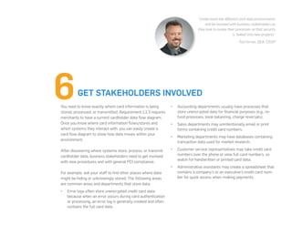 You need to know exactly where card information is being
stored, processed, or transmitted. Requirement 1.1.3 requires
merchants to have a current cardholder data flow diagram.
Once you know where card information flows/stores and
which systems they interact with, you can easily create a
card flow diagram to show how data moves within your
environment.
After discovering where systems store, process, or transmit
cardholder data, business stakeholders need to get involved
with new procedures and with general PCI compliance.
For example, ask your staff to find other places where data
might be hiding or unknowingly stored. The following areas
are common areas and departments that store data:
•	 Error logs often store unencrypted credit card data
because when an error occurs during card authentication
or processing, an error log is generally created and often
contains the full card data.
•	 Accounting departments usually have processes that
store unencrypted data for financial purposes (e.g., re-
fund processes, book balancing, charge reversals).
•	 Sales departments may unintentionally email or print
forms containing credit card numbers.
•	 Marketing departments may have databases containing
transaction data used for market research.
•	 Customer service representatives may take credit card
numbers over the phone or view full card numbers, so
watch for handwritten or printed card data.
•	 Administrative assistants may create a spreadsheet that
contains a company’s or an executive’s credit card num-
ber for quick access when making payments.
GET STAKEHOLDERS INVOLVED
“Understand the different card data environments
and be involved with business stakeholders as
they look to evolve their processes so that security
is ‘baked’ into new projects.”
-Tod Ferran, QSA, CISSP
 