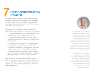 Documentation can be a pain for most businesses. Some
may see it as another burden. However, proper documenta-
tion protects your organization, especially by keeping your
security processes transparent and in order. Make sure docu-
mentation is regularly updated.
Additionally, PCI 3.0 has added many new requirements
about documentation. Some of the new requirements include:
•	 1.1.3 requires a cardholder data flow diagram about how
cardholder data enters and leaves your network.
•	 2.4 discusses creating an inventory list of all your in-
scope device types and their function (e.g., POS systems
and computers).
•	 9.9.1 requires an up-to-date list of all devices, including
physical location, serial numbers, and make/model.
•	 11.1.1 involves maintaining a complete list of authorized
wireless access points and the justification for each.
•	 12.8.5 requires a list of all third party service providers
used, PCI requirements the service providers handle, and
PCI requirements the merchant is required to meet.
Most importantly, you should document when changes
occur for your business policies or card data environments
(e.g., security policies, software/hardware, firewall/router,
diagram, etc.). These changes might alter your PCI compli-
ance implementation.
KEEP DOCUMENTATION
UPDATED
“It’s a necessary evil, but keep your
documentation updated. There is
nothing more enjoyable than walking
into an audit and having the client
provide current documentation
updated to reflect all changes within
the PCI DSS requirements. Throughout
the duration of the year, businesses
grow, card data environments change,
PCI DSS requirements are amended,
and those changes need to be reflected
in the documentation.
This includes, but is not limited to,
changes within security policies,
software and hardware found within
the card data environment, firewall/
router configurations and rule sets,
network/card flow diagrams, personnel
roles and responsibilities, and the
software development life cycle.”
-Matt Glade, QSA, CISSP
 