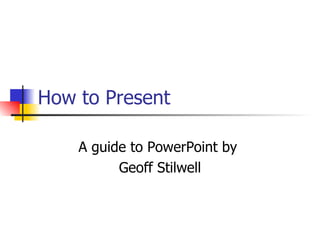How to Present A guide to PowerPoint by  Geoff Stilwell 