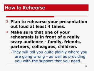 Plan to rehearse your presentation out loud at least 4 times. Make sure that one of your rehearsals is in front of a really scary audience - family, friends, partners, colleagues, children.  - They will tell you quite plainly where you are going wrong - as well as providing you with the support that you need.   How to Rehearse  