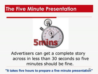 The Five Minute Presentation  Advertisers can get a complete story across in less than 30 seconds so five minutes should be fine.  "It takes five hours to prepare a five minute presentation"  