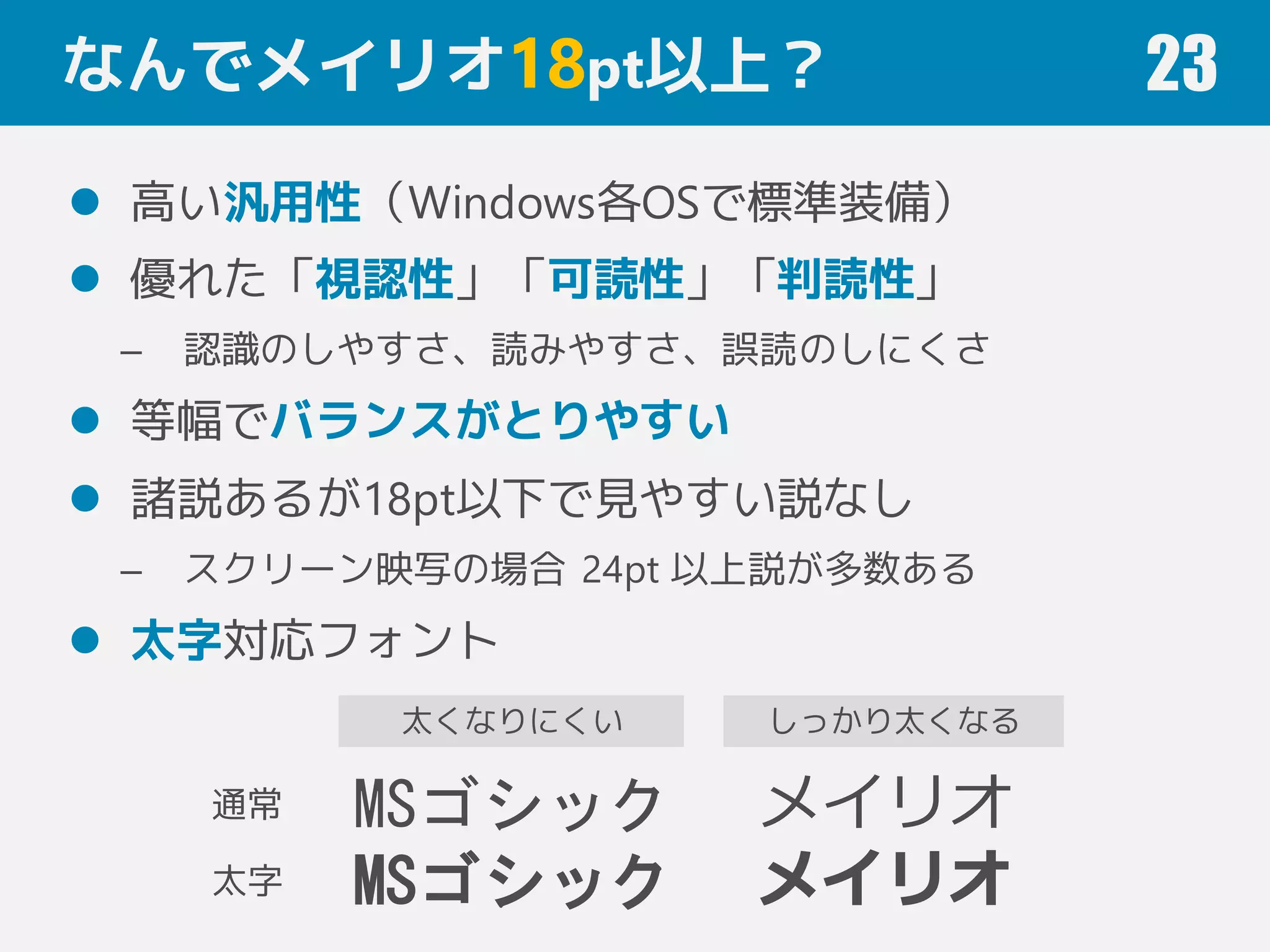 なんでメイリオ18pt以上？
 高い汎用性（Windows各OSで標準装備）
 優れた「視認性」「可読性」「判読性」
– 認識のしやすさ、読みやすさ、誤読のしにくさ
 等幅でバランスがとりやすい
 諸説あるが18pt以下で見やすい説なし
– スクリーン映写の場合 24pt 以上説が多数ある
 太字対応フォント
23
MSゴシック
MSゴシック
メイリオ
メイリオ
通常
太字
しっかり太くなる太くなりにくい
 