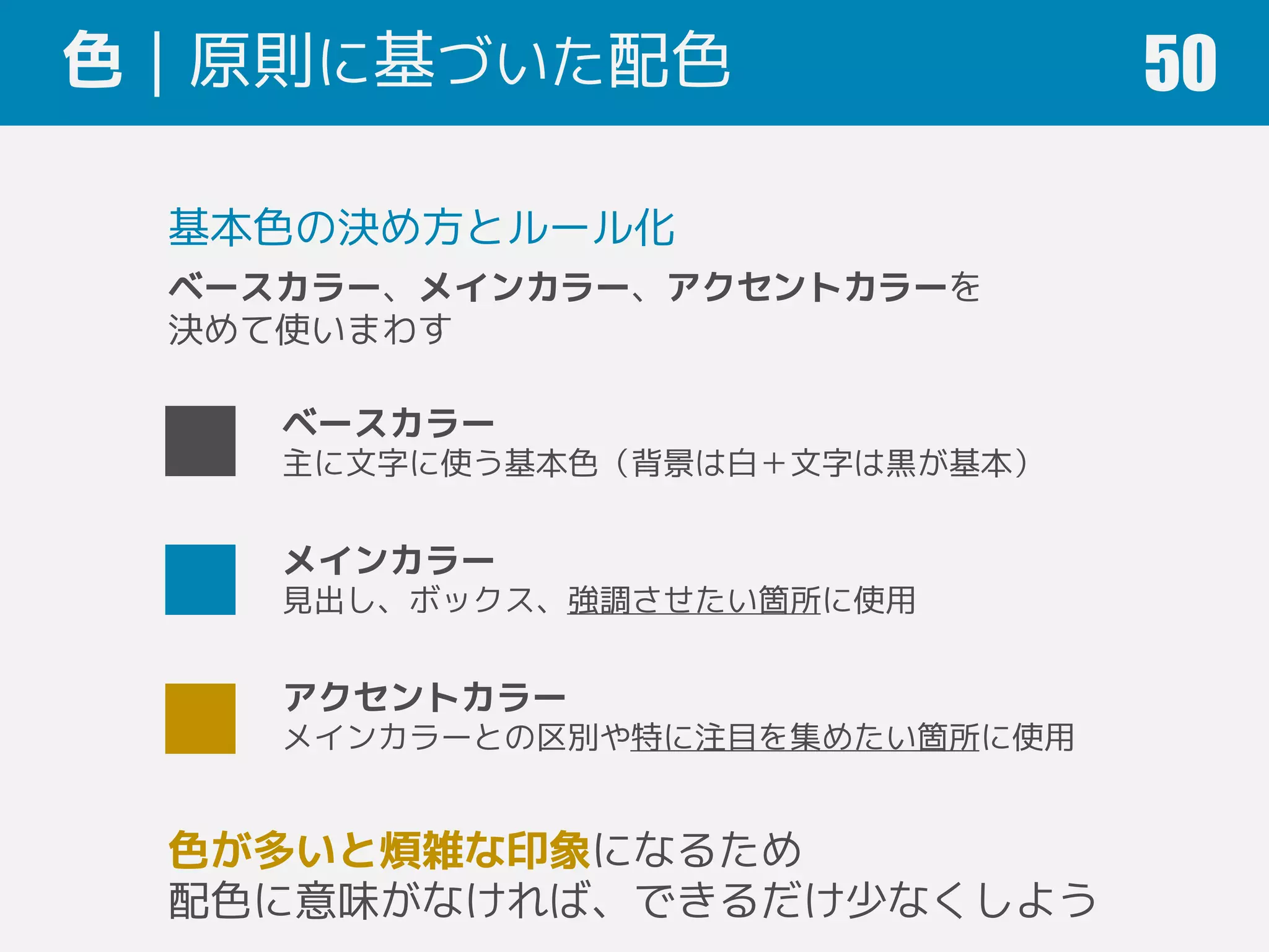 色｜原則に基づいた配色 50
基本色の決め方とルール化
ベースカラー、メインカラー、アクセントカラーを
決めて使いまわす
ベースカラー
主に文字に使う基本色（背景は白＋文字は黒が基本）
メインカラー
見出し、ボックス、強調させたい箇所に使用
アクセントカラー
メインカラーとの区別や特に注目を集めたい箇所に使用
色が多いと煩雑な印象になるため
配色に意味がなければ、できるだけ少なくしよう
 