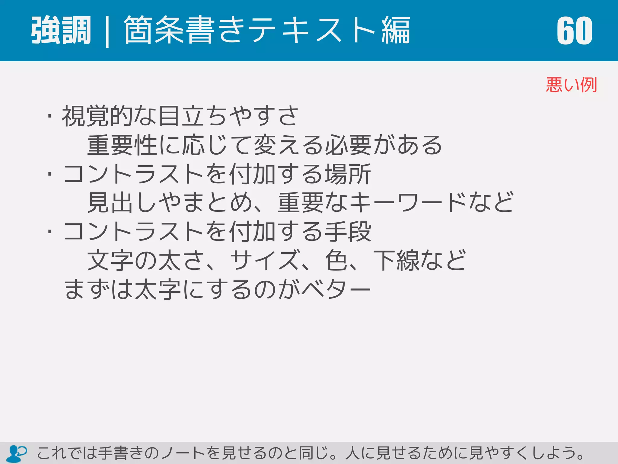 強調｜箇条書きテキスト編 60
悪い例
・視覚的な目立ちやすさ
重要性に応じて変える必要がある
・コントラストを付加する場所
見出しやまとめ、重要なキーワードなど
・コントラストを付加する手段
文字の太さ、サイズ、色、下線など
まずは太字にするのがベター
これでは手書きのノートを見せるのと同じ。人に見せるために見やすくしよう。
 