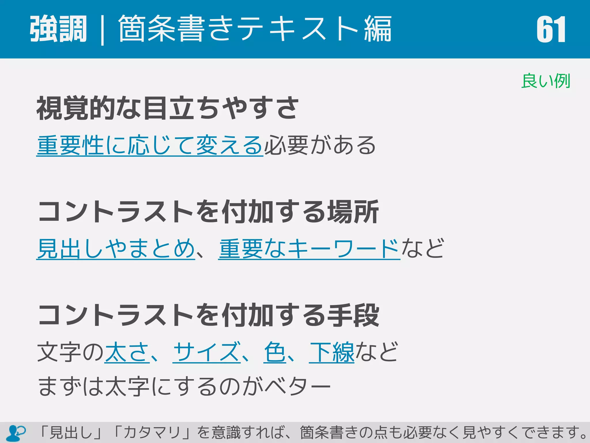 強調｜箇条書きテキスト編 61
視覚的な目立ちやすさ
重要性に応じて変える必要がある
コントラストを付加する場所
見出しやまとめ、重要なキーワードなど
コントラストを付加する手段
文字の太さ、サイズ、色、下線など
まずは太字にするのがベター
良い例
「見出し」「カタマリ」を意識すれば、箇条書きの点も必要なく見やすくできます。
 