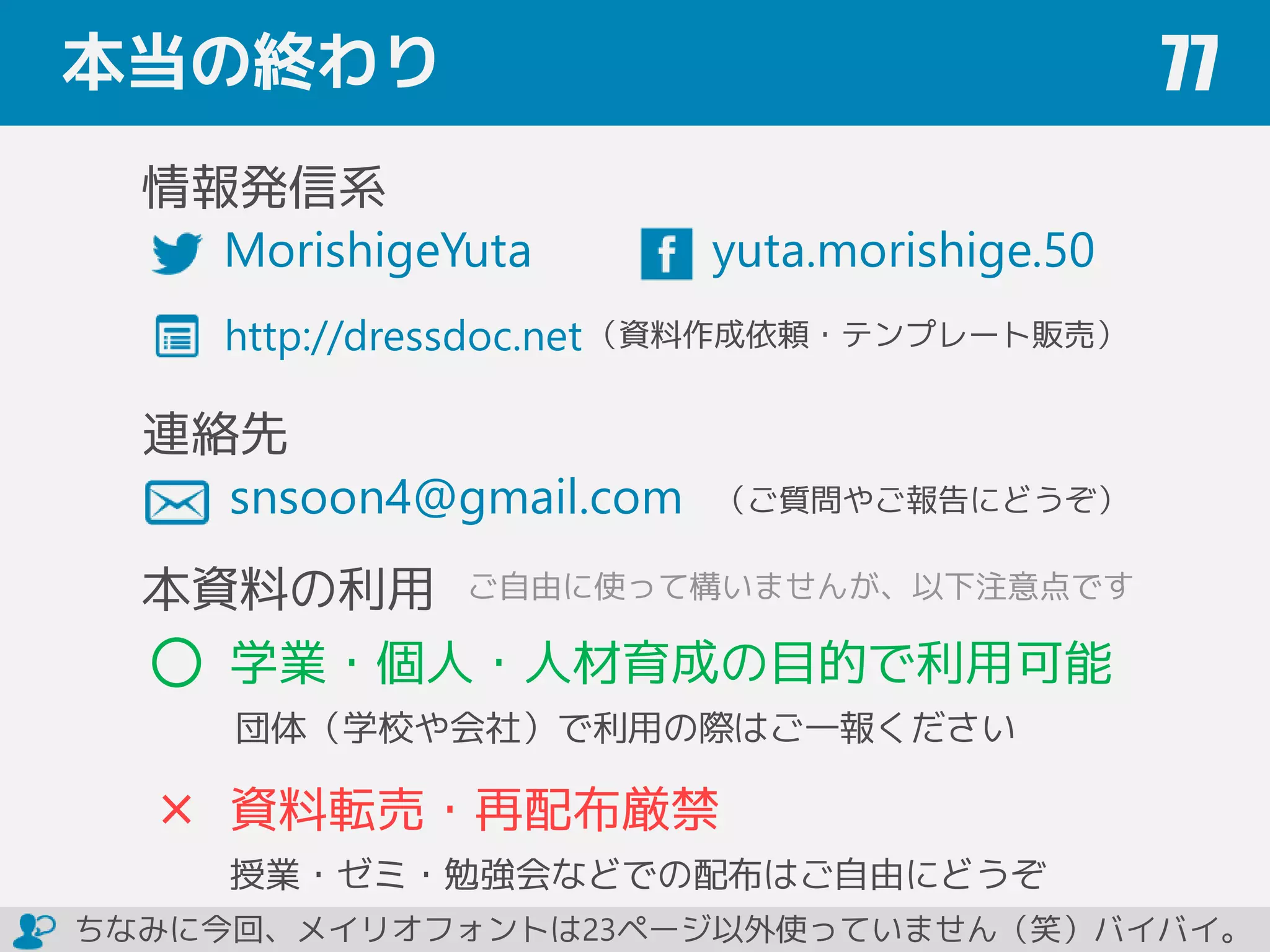 本当の終わり 77
yuta.morishige.50
関連情報
snsoon4@gmail.com
（ご質問やご報告にどうぞ）
本資料の利用
学業・個人・人材育成の目的で利用可能
団体（学校や会社）で利用の際はご一報ください
資料転売・再配布厳禁
授業・ゼミ・勉強会などでの配布はご自由にどうぞ
http://dressdoc.net
ご自由に使って構いませんが、以下注意点です
ちなみに今回、メイリオフォントは23ページ以外使っていません（笑）バイバイ。
http://book.impress.co.jp/books/1114101129 ¥1,800＋税／176ページ／B5変形判
ISBN：978-4-8443-3963-2
森重 湧太 著 （インプレス刊）
MorishigeYuta
重版
決定
 