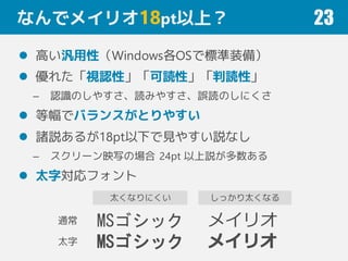 なんでメイリオ18pt以上？
 高い汎用性（Windows各OSで標準装備）
 優れた「視認性」「可読性」「判読性」
– 認識のしやすさ、読みやすさ、誤読のしにくさ
 等幅でバランスがとりやすい
 諸説あるが18pt以下で見やすい説なし
– スクリーン映写の場合 24pt 以上説が多数ある
 太字対応フォント
23
MSゴシック
MSゴシック
メイリオ
メイリオ
通常
太字
しっかり太くなる太くなりにくい
 