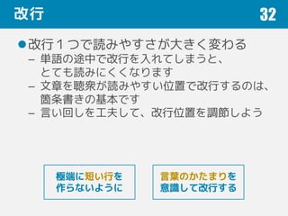 改行
改行１つで読みやすさが大きく変わる
– 単語の途中で改行を入れてしまうと、
とても読みにくくなります
– 文章を聴衆が読みやすい位置で改行するのは、
箇条書きの基本です
– 言い回しを工夫して、改行位置を調節しよう
32
言葉のかたまりを
意識して改行する
極端に短い行を
作らないように
 