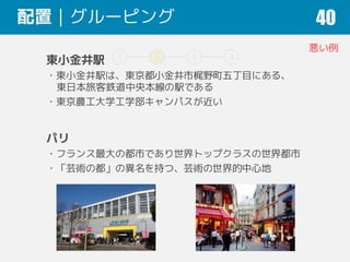 1 2 3 4
配置｜グルーピング 40
東小金井駅
・東小金井駅は、東京都小金井市梶野町五丁目にある、
東日本旅客鉄道中央本線の駅である
・東京農工大学工学部キャンパスが近い
パリ
・フランス最大の都市であり世界トップクラスの世界都市
・「芸術の都」の異名を持つ、芸術の世界的中心地
悪い例
 