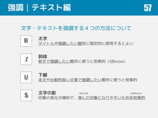 強調｜テキスト編 57
太字
タイトルや強調したい箇所に限定的に使用するとよい
斜体
欧文で強調したい箇所に使うと効果的（Effective）
下線
本文や比較的長い文章で強調したい箇所に使うと効果的
文字の影
印象の変化が微妙で、滲んだ印象になりやすいため非効果的
文字・テキストを強調する４つの方法について
blurred ineffective
 