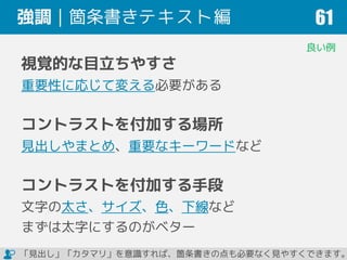 強調｜箇条書きテキスト編 61
視覚的な目立ちやすさ
重要性に応じて変える必要がある
コントラストを付加する場所
見出しやまとめ、重要なキーワードなど
コントラストを付加する手段
文字の太さ、サイズ、色、下線など
まずは太字にするのがベター
良い例
「見出し」「カタマリ」を意識すれば、箇条書きの点も必要なく見やすくできます。
 