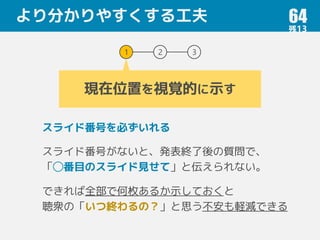 より分かりやすくする工夫 64
1 2 3
現在位置を視覚的に示す
スライド番号を必ずいれる
スライド番号がないと、発表終了後の質問で、
「◯番目のスライド見せて」と伝えられない。
できれば全部で何枚あるか示しておくと
聴衆の「いつ終わるの？」と思う不安も軽減できる
 