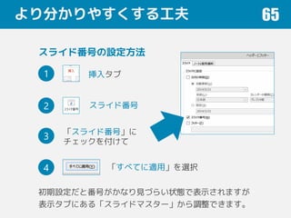 より分かりやすくする工夫 65
挿入タブ
スライド番号
「スライド番号」に
チェックを付けて
スライド番号の設定方法
「すべてに適用」を選択
1
2
3
4
初期設定だと番号がかなり見づらい状態で表示されますが
表示タブにある「スライドマスター」から調整できます。
 