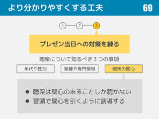 より分かりやすくする工夫 69
1 2 3
プレゼン当日への対策を練る
聴衆について知るべき３つの事項
年代や性別 業種や専門領域 聴衆の関心
 聴衆は関心のあることしか聴かない
 冒頭で関心を引くように誘導する
 