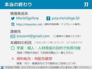 本当の終わり 77
yuta.morishige.50
関連情報
snsoon4@gmail.com
（ご質問やご報告にどうぞ）
本資料の利用
学業・個人・人材育成の目的で利用可能
団体（学校や会社）で利用の際はご一報ください
資料転売・再配布厳禁
授業・ゼミ・勉強会などでの配布はご自由にどうぞ
http://dressdoc.net
ご自由に使って構いませんが、以下注意点です
ちなみに今回、メイリオフォントは23ページ以外使っていません（笑）バイバイ。
http://book.impress.co.jp/books/1114101129 ¥1,800＋税／176ページ／B5変形判
ISBN：978-4-8443-3963-2
森重 湧太 著 （インプレス刊）
MorishigeYuta
重版
決定
 