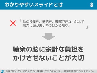 わかりやすいスライドとは 8
私の授業を、研究を、理解できないなんて
聴衆は頭が悪いやつばかりだな。
「
」
聴衆の脳に余計な負担を
かけさせないことが大切
中身がどれだけすごくても、理解してもらえないと、意見も評価ももらえません。
 