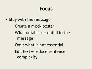 Focus
• Stay with the message
     Create a mock poster
     What detail is essential to the
      message?
     Omit what is not essential
     Edit text – reduce sentence
      complexity
 