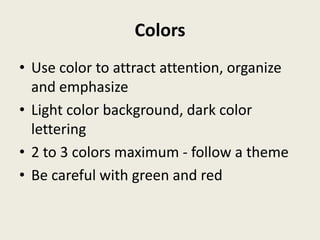Colors
• Use color to attract attention, organize
  and emphasize
• Light color background, dark color
  lettering
• 2 to 3 colors maximum - follow a theme
• Be careful with green and red
 