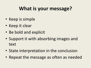 What is your message?
• Keep is simple
• Keep it clear
• Be bold and explicit
• Support it with absorbing images and
  text
• State interpretation in the conclusion
• Repeat the message as often as needed
 