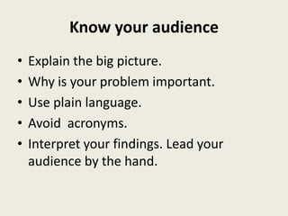 Know your audience
•   Explain the big picture.
•   Why is your problem important.
•   Use plain language.
•   Avoid acronyms.
•   Interpret your findings. Lead your
    audience by the hand.
 