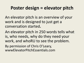 Poster design = elevator pitch
An elevator pitch is an overview of your
work and is designed to just get a
conversation started.
An elevator pitch in 250 words tells what
is, who needs, why do they need your
work, and whoRU to see the problem.
By permission of Chris O’Leary,
wwwElevatorPitchEssentials.com
 