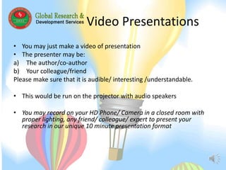 Video Presentations 
• You may just make a video of presentation 
• The presenter may be: 
a) The author/co-author 
b) Your colleague/friend 
Please make sure that it is audible/ interesting /understandable. 
• This would be run on the projector with audio speakers 
• You may record on your HD Phone/ Camera in a closed room with 
proper lighting, any friend/ colleague/ expert to present your 
research in our unique 10 minute presentation format 
 