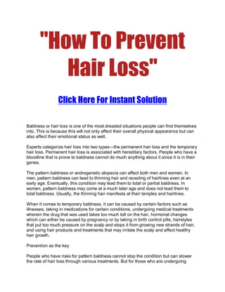 quot;How To Prevent
          Hair Lossquot;
                Click Here For Instant Solution

Baldness or hair loss is one of the most dreaded situations people can find themselves
into. This is because this will not only affect their overall physical appearance but can
also affect their emotional status as well.

Experts categorize hair loss into two types—the permanent hair loss and the temporary
hair loss. Permanent hair loss is associated with hereditary factors. People who have a
bloodline that is prone to baldness cannot do much anything about it since it is in their
genes.

The pattern baldness or androgenetic alopecia can affect both men and women. In
men, pattern baldness can lead to thinning hair and receding of hairlines even at an
early age. Eventually, this condition may lead them to total or partial baldness. In
women, pattern baldness may come at a much later age and does not lead them to
total baldness. Usually, the thinning hair manifests at their temples and hairlines.

When it comes to temporary baldness, it can be caused by certain factors such as
illnesses, taking in medications for certain conditions, undergoing medical treatments
wherein the drug that was used takes too much toll on the hair, hormonal changes
which can either be caused by pregnancy or by taking in birth control pills, hairstyles
that put too much pressure on the scalp and stops it from growing new strands of hair,
and using hair products and treatments that may irritate the scalp and affect healthy
hair growth.

Prevention as the key

People who have risks for pattern baldness cannot stop the condition but can slower
the rate of hair loss through various treatments. But for those who are undergoing
 